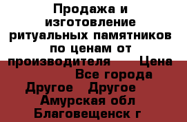 Продажа и изготовление ритуальных памятников по ценам от производителя!!! › Цена ­ 5 000 - Все города Другое » Другое   . Амурская обл.,Благовещенск г.